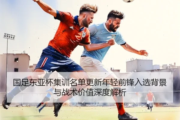 国足东亚杯集训名单更新年轻前锋入选背景与战术价值深度解析