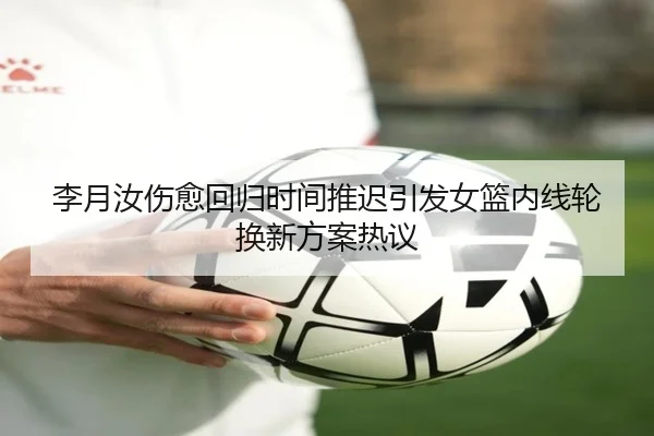 李月汝伤愈回归时间推迟引发女篮内线轮换新方案热议